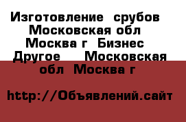 Изготовление  срубов - Московская обл., Москва г. Бизнес » Другое   . Московская обл.,Москва г.